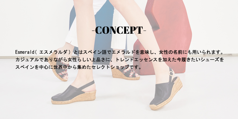 CONCEPT/Esmerald(エスメラルダ)とはスペイン語でエメラルドを意味し、女性の名前にも用いられます。カジュアルでありながら女性らしい上品さに、トレンドエッセンスを加えた今履きたいシューズをスペインを中心に世界中から集めたセレクトショップです。